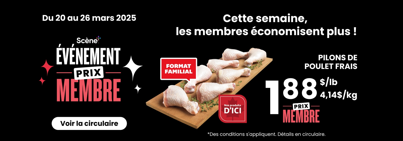 Lecture de texte : Événement « Membres de Scene ». Du 20 au 26 mars 2025, pilons de poulet frais au prix membre : 1,88 $/lb (4,14 $/kg) avec option format familial. Des conditions s'appliquent. Consultez le dépliant pour plus de détails.